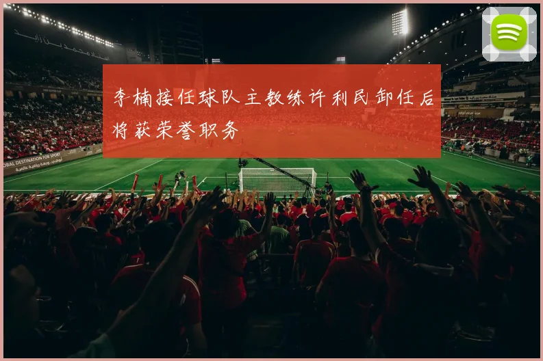 李楠接任球队主教练许利民卸任后将获荣誉职务