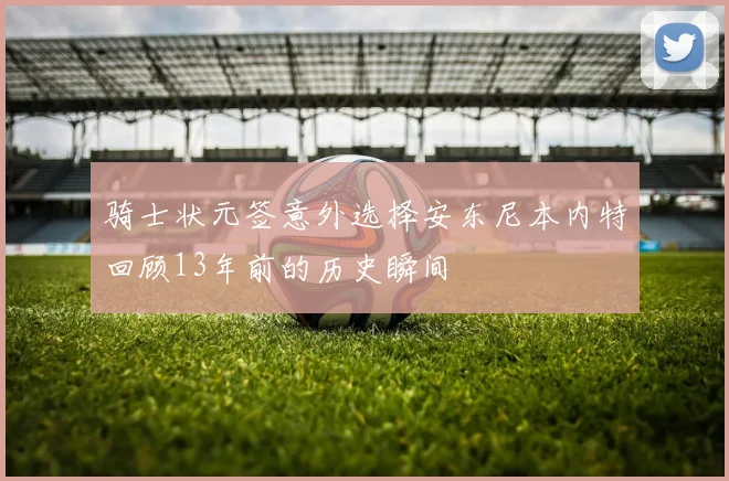骑士状元签意外选择安东尼本内特回顾13年前的历史瞬间