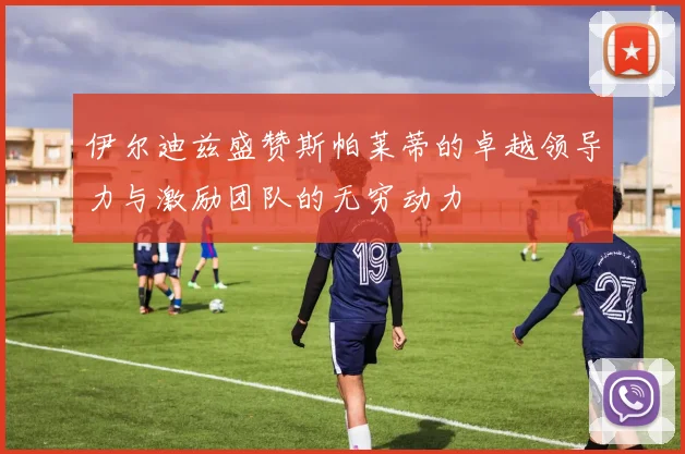 伊尔迪兹盛赞斯帕莱蒂的卓越领导力与激励团队的无穷动力