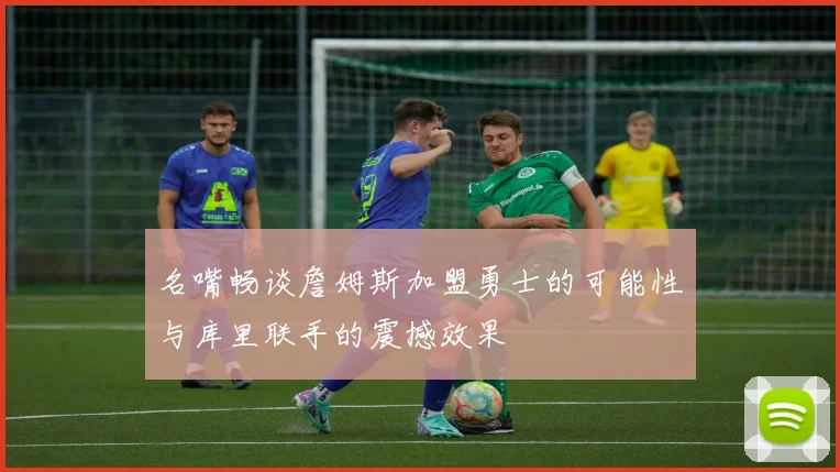 名嘴畅谈詹姆斯加盟勇士的可能性与库里联手的震撼效果