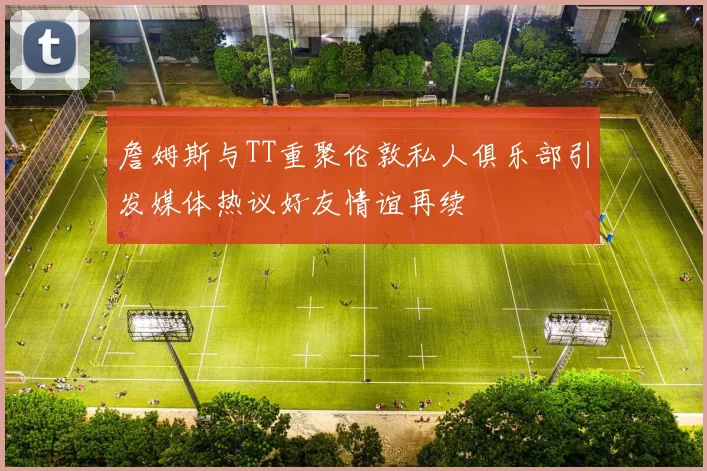 詹姆斯与TT重聚伦敦私人俱乐部引发媒体热议好友情谊再续