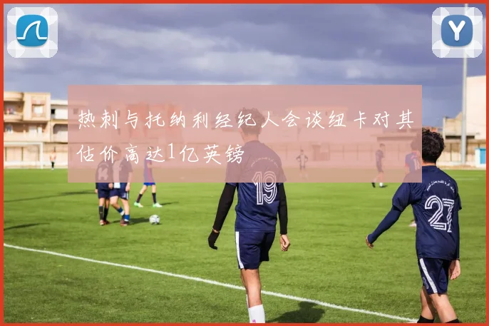 热刺与托纳利经纪人会谈纽卡对其估价高达1亿英镑