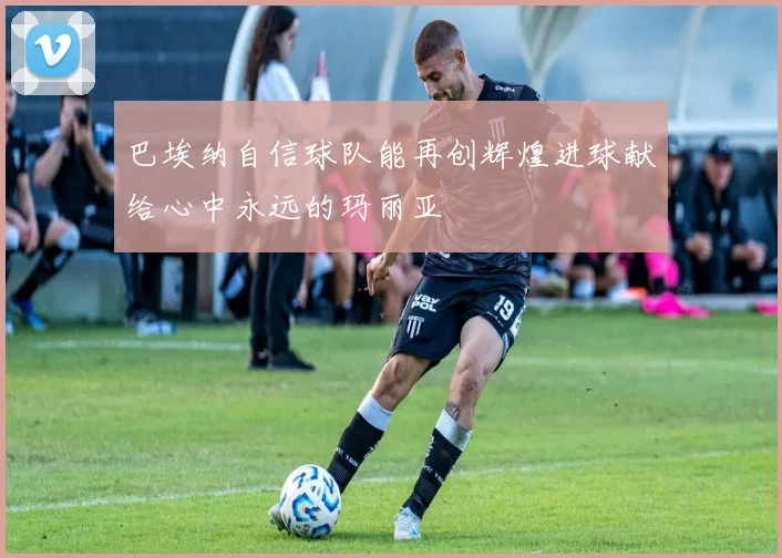 巴埃纳自信球队能再创辉煌进球献给心中永远的玛丽亚