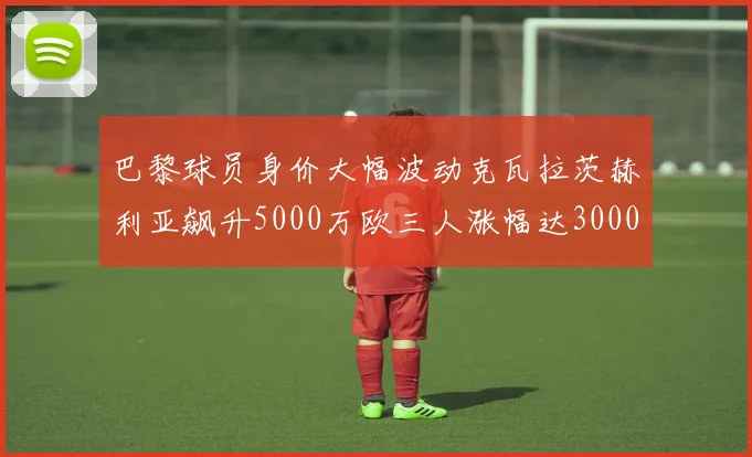 巴黎球员身价大幅波动克瓦拉茨赫利亚飙升5000万欧三人涨幅达3000万欧