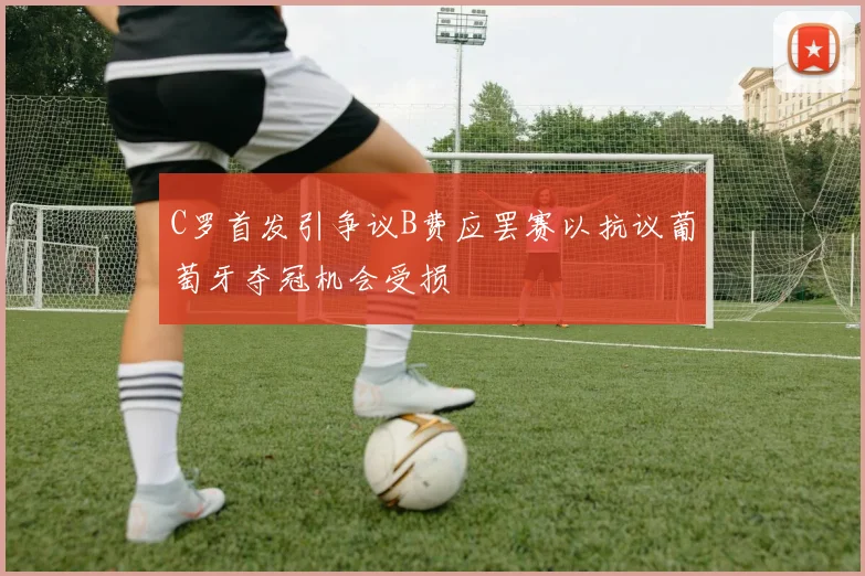 C罗首发引争议B费应罢赛以抗议葡萄牙夺冠机会受损