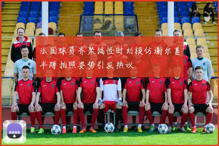 法国球员齐聚搞怪时刻模仿谢尔基半蹲拍照姿势引发热议