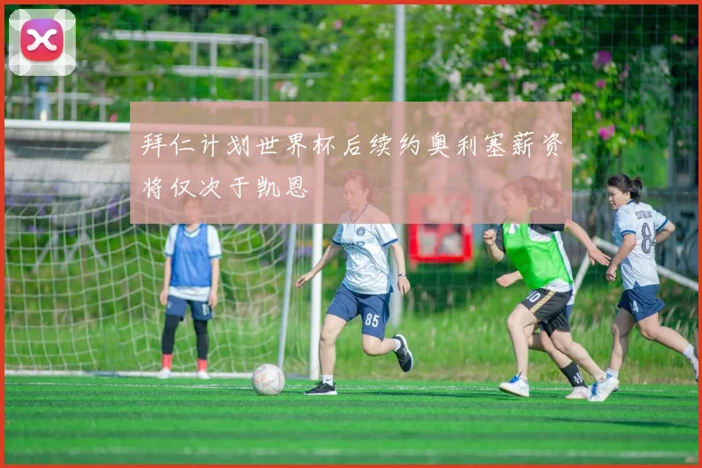 拜仁计划世界杯后续约奥利塞薪资将仅次于凯恩