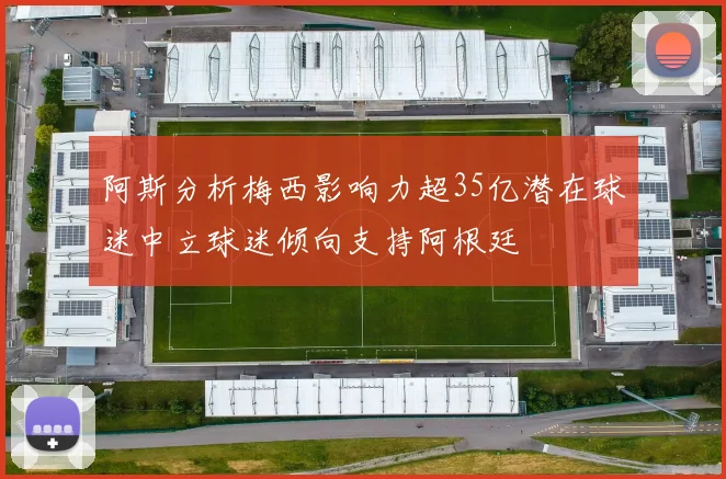 阿斯分析梅西影响力超35亿潜在球迷中立球迷倾向支持阿根廷